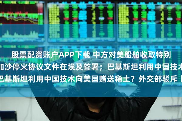 股票配资账户APP下载 中方对美船舶收取特别港务费今起正式施行；加沙停火协议文件在埃及签署；巴基斯坦利用中国技术向美国赠送稀土？外交部驳斥丨早报
