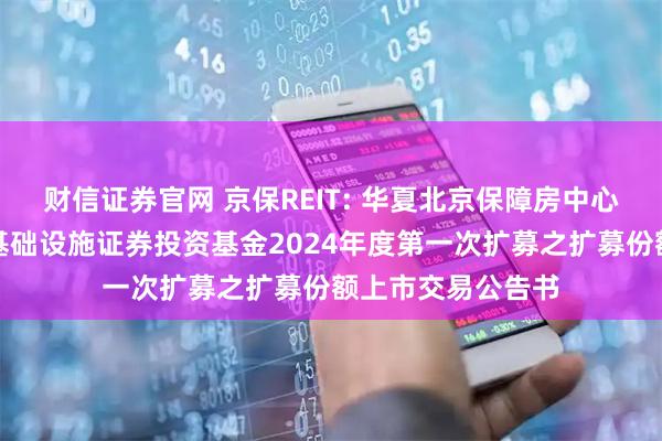 财信证券官网 京保REIT: 华夏北京保障房中心租赁住房封闭式基础设施证券投资基金2024年度第一次扩募之扩募份额上市交易公告书