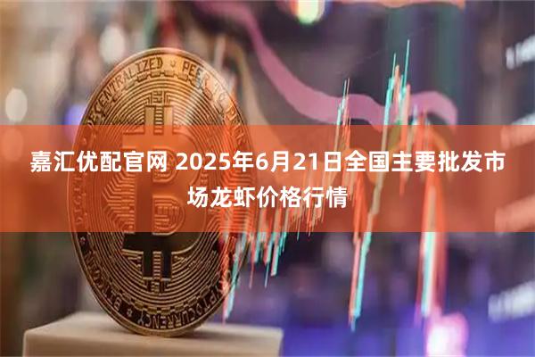 嘉汇优配官网 2025年6月21日全国主要批发市场龙虾价格行情