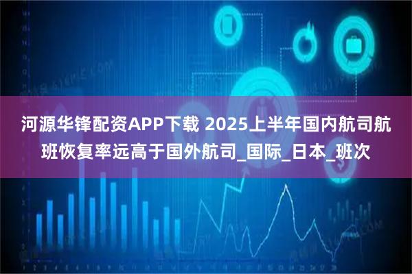 河源华锋配资APP下载 2025上半年国内航司航班恢复率远高于国外航司_国际_日本_班次