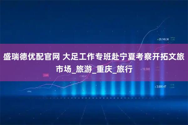盛瑞德优配官网 大足工作专班赴宁夏考察开拓文旅市场_旅游_重庆_旅行