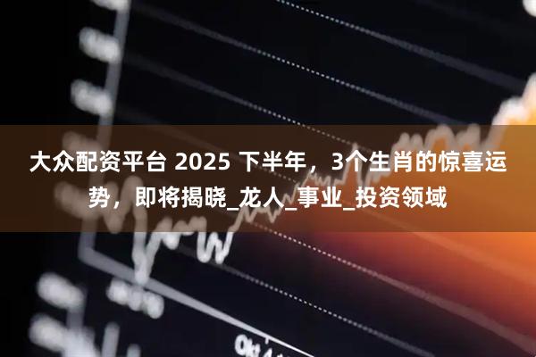 大众配资平台 2025 下半年，3个生肖的惊喜运势，即将揭晓_龙人_事业_投资领域