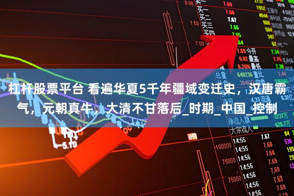 杠杆股票平台 看遍华夏5千年疆域变迁史，汉唐霸气，元朝真牛，大清不甘落后_时期_中国_控制
