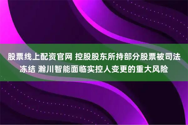 股票线上配资官网 控股股东所持部分股票被司法冻结 瀚川智能面临实控人变更的重大风险