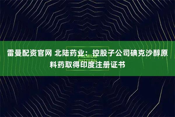 雷曼配资官网 北陆药业：控股子公司碘克沙醇原料药取得印度注册证书