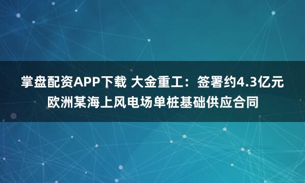 掌盘配资APP下载 大金重工：签署约4.3亿元欧洲某海上风电场单桩基础供应合同