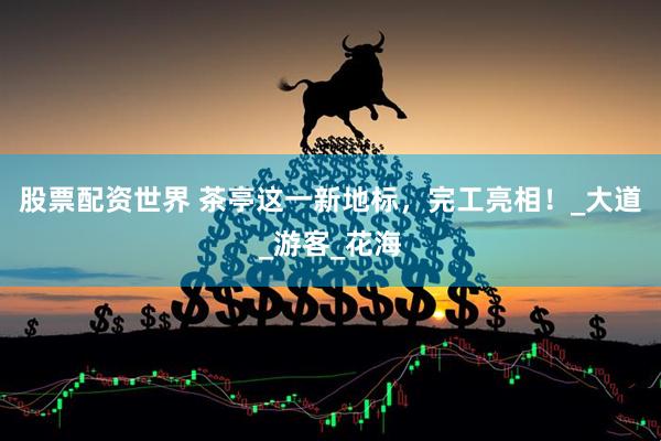 股票配资世界 茶亭这一新地标，完工亮相！_大道_游客_花海