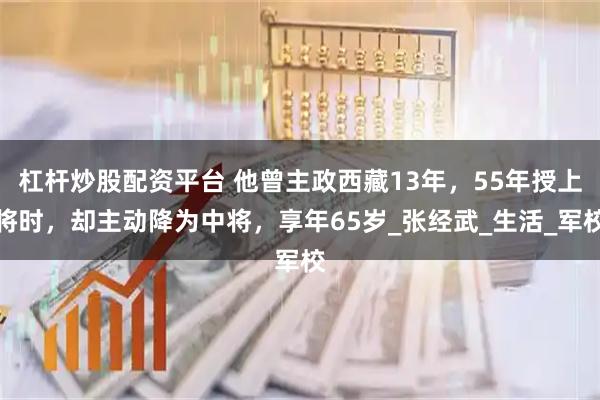 杠杆炒股配资平台 他曾主政西藏13年，55年授上将时，却主动降为中将，享年65岁_张经武_生活_军校