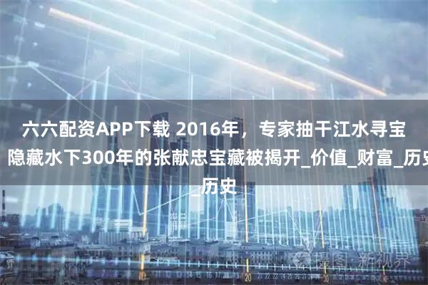 六六配资APP下载 2016年，专家抽干江水寻宝，隐藏水下300年的张献忠宝藏被揭开_价值_财富_历史
