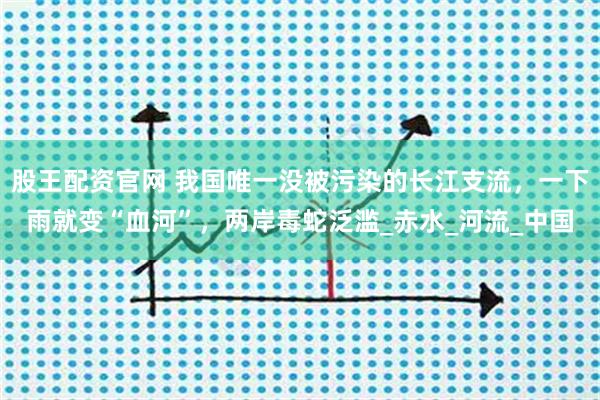 股王配资官网 我国唯一没被污染的长江支流，一下雨就变“血河”，两岸毒蛇泛滥_赤水_河流_中国