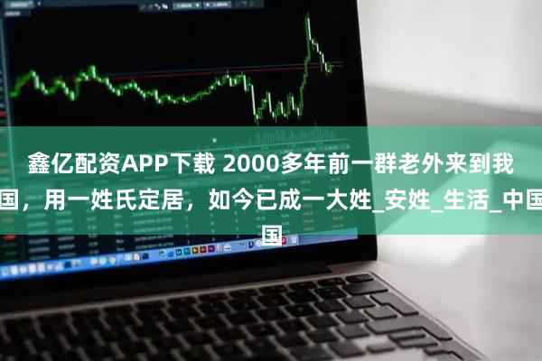 鑫亿配资APP下载 2000多年前一群老外来到我国，用一姓氏定居，如今已成一大姓_安姓_生活_中国