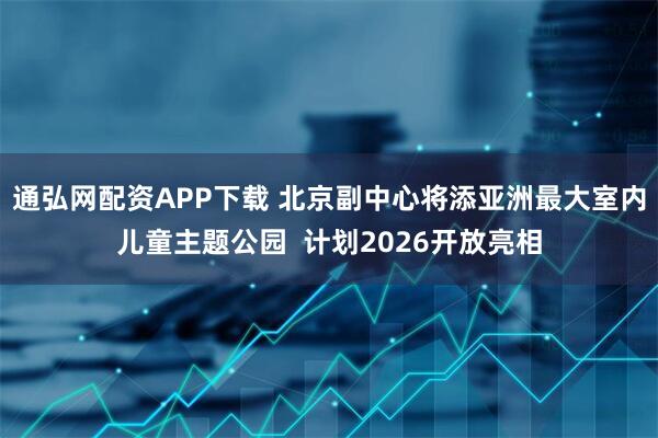 通弘网配资APP下载 北京副中心将添亚洲最大室内儿童主题公园  计划2026开放亮相