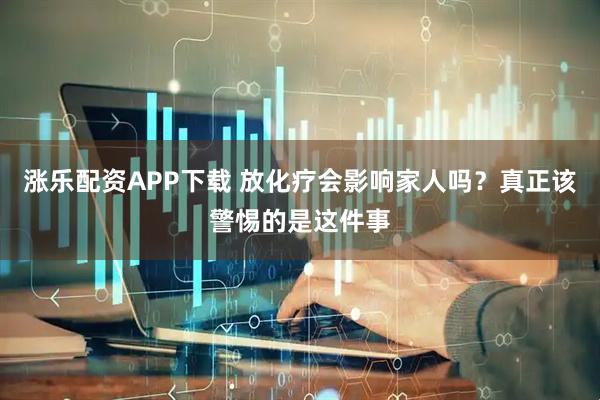 涨乐配资APP下载 放化疗会影响家人吗？真正该警惕的是这件事
