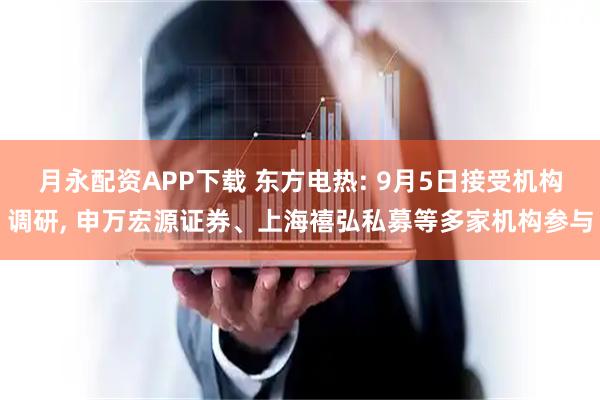 月永配资APP下载 东方电热: 9月5日接受机构调研, 申万宏源证券、上海禧弘私募等多家机构参与