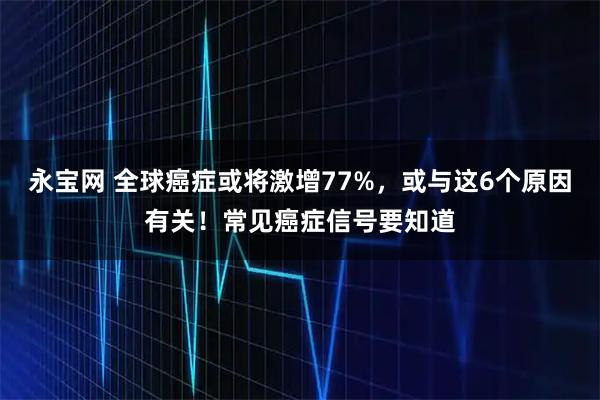 永宝网 全球癌症或将激增77%，或与这6个原因有关！常见癌症信号要知道