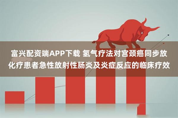 富兴配资端APP下载 氢气疗法对宫颈癌同步放化疗患者急性放射性肠炎及炎症反应的临床疗效