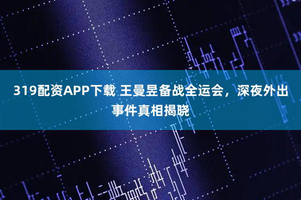 319配资APP下载 王曼昱备战全运会，深夜外出事件真相揭晓