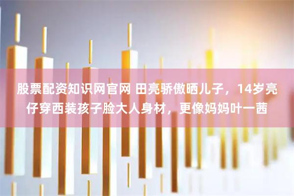 股票配资知识网官网 田亮骄傲晒儿子，14岁亮仔穿西装孩子脸大人身材，更像妈妈叶一茜