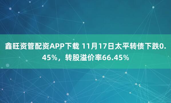 鑫旺资管配资APP下载 11月17日太平转债下跌0.45%，转股溢价率66.45%