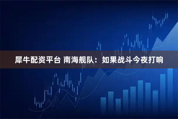 犀牛配资平台 南海舰队：如果战斗今夜打响