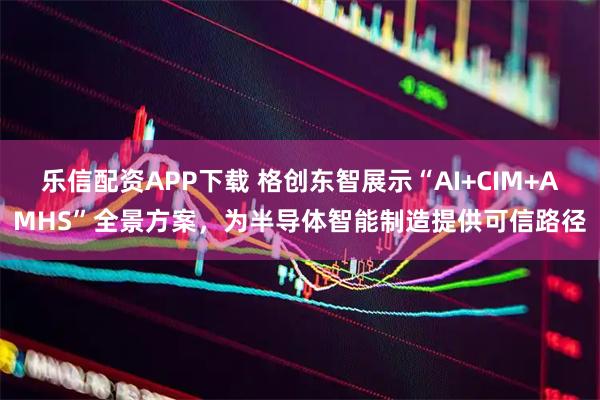 乐信配资APP下载 格创东智展示“AI+CIM+AMHS”全景方案，为半导体智能制造提供可信路径