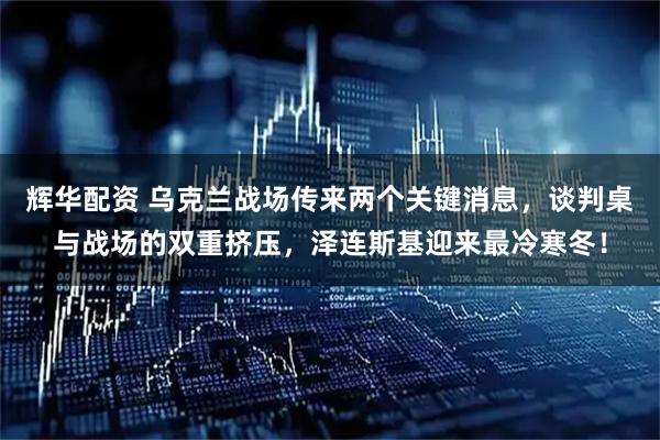 辉华配资 乌克兰战场传来两个关键消息，谈判桌与战场的双重挤压，泽连斯基迎来最冷寒冬！