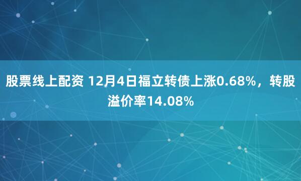 股票线上配资 12月4日福立转债上涨0.68%，转股溢价率14.08%