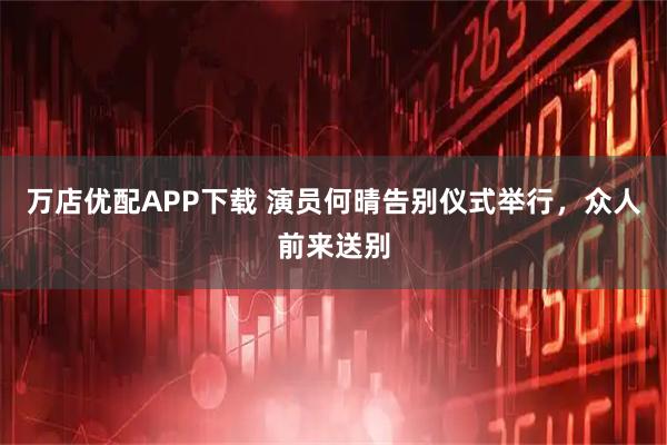 万店优配APP下载 演员何晴告别仪式举行，众人前来送别