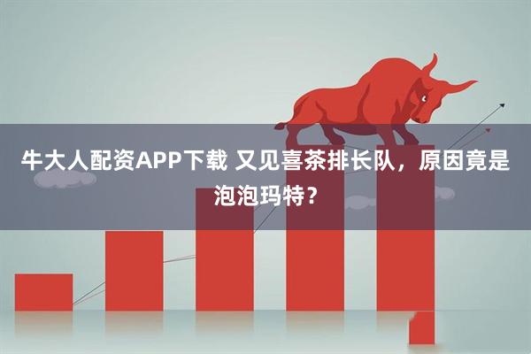 牛大人配资APP下载 又见喜茶排长队，原因竟是泡泡玛特？