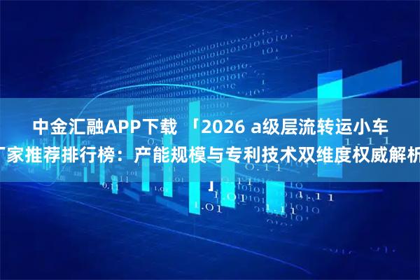 中金汇融APP下载 「2026 a级层流转运小车厂家推荐排行榜：产能规模与专利技术双维度权威解析」