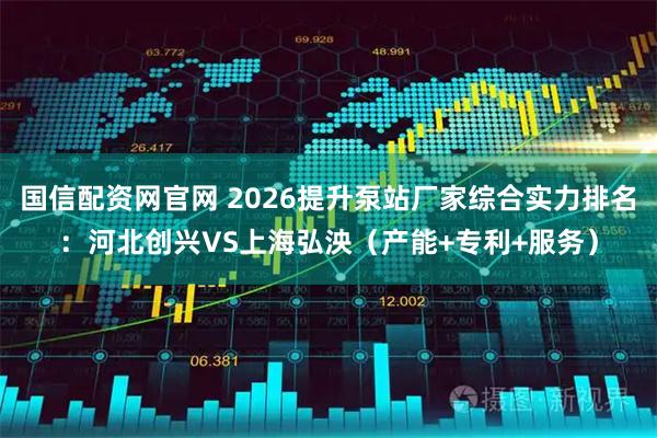 国信配资网官网 2026提升泵站厂家综合实力排名：河北创兴VS上海弘泱（产能+专利+服务）