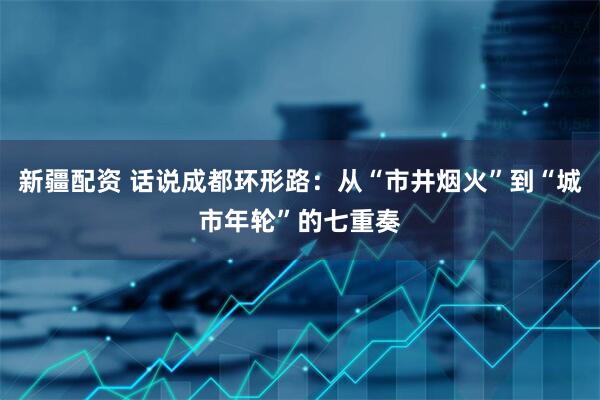 新疆配资 话说成都环形路：从“市井烟火”到“城市年轮”的七重奏