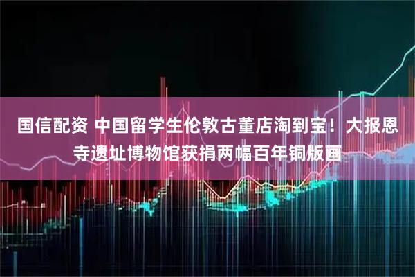 国信配资 中国留学生伦敦古董店淘到宝！大报恩寺遗址博物馆获捐两幅百年铜版画