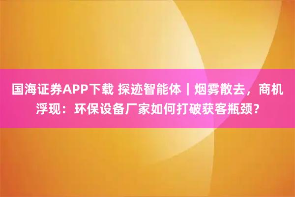 国海证券APP下载 探迹智能体｜烟雾散去，商机浮现：环保设备厂家如何打破获客瓶颈？