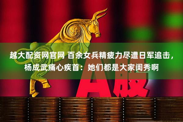 越大配资网官网 百余女兵精疲力尽遭日军追击，杨成武痛心疾首：她们都是大家闺秀啊