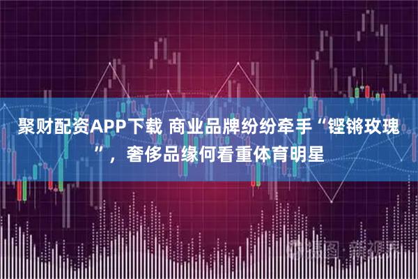 聚财配资APP下载 商业品牌纷纷牵手“铿锵玫瑰”，奢侈品缘何看重体育明星