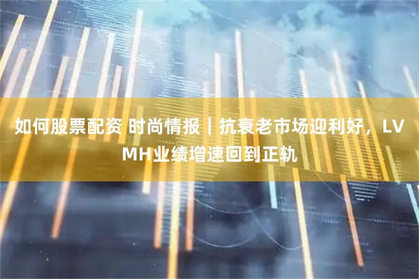 如何股票配资 时尚情报｜抗衰老市场迎利好，LVMH业绩增速回到正轨