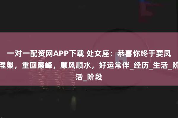 一对一配资网APP下载 处女座：恭喜你终于要凤凰涅槃，重回巅峰，顺风顺水，好运常伴_经历_生活_阶段
