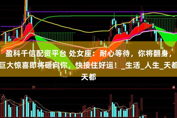盈科千信配资平台 处女座：耐心等待，你将翻身，巨大惊喜即将砸向你，快接住好运！_生活_人生_天都