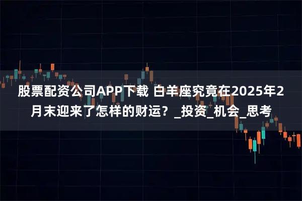 股票配资公司APP下载 白羊座究竟在2025年2月末迎来了怎样的财运？_投资_机会_思考