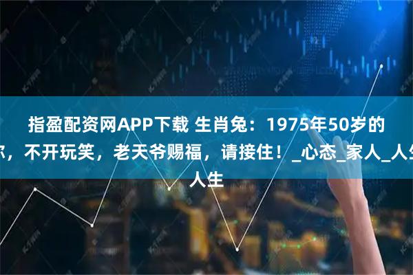 指盈配资网APP下载 生肖兔：1975年50岁的你，不开玩笑，老天爷赐福，请接住！_心态_家人_人生