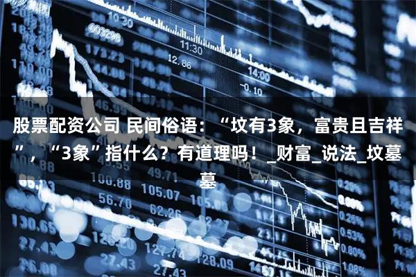 股票配资公司 民间俗语：“坟有3象，富贵且吉祥”，“3象”指什么？有道理吗！_财富_说法_坟墓