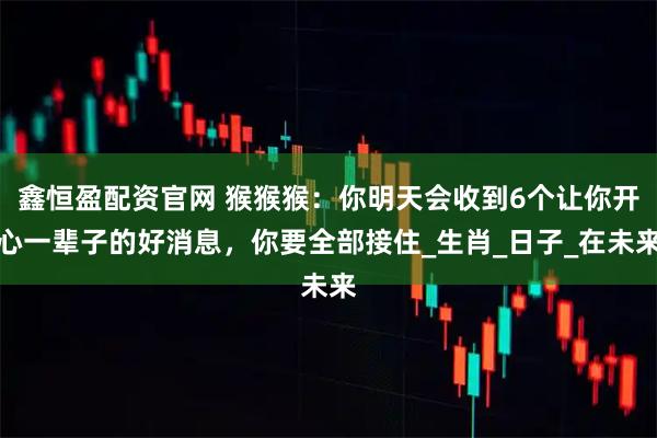 鑫恒盈配资官网 猴猴猴：你明天会收到6个让你开心一辈子的好消息，你要全部接住_生肖_日子_在未来