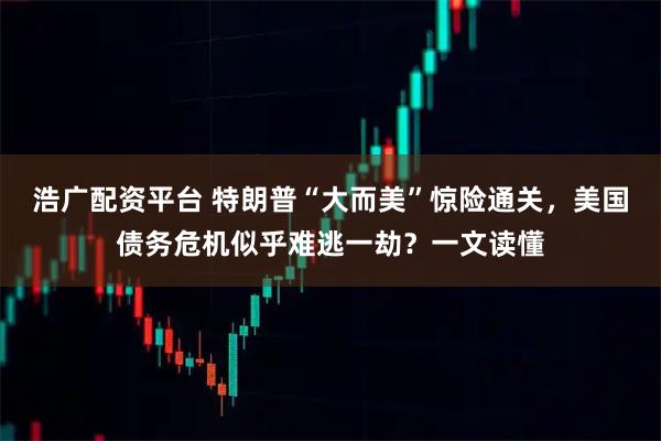 浩广配资平台 特朗普“大而美”惊险通关，美国债务危机似乎难逃一劫？一文读懂