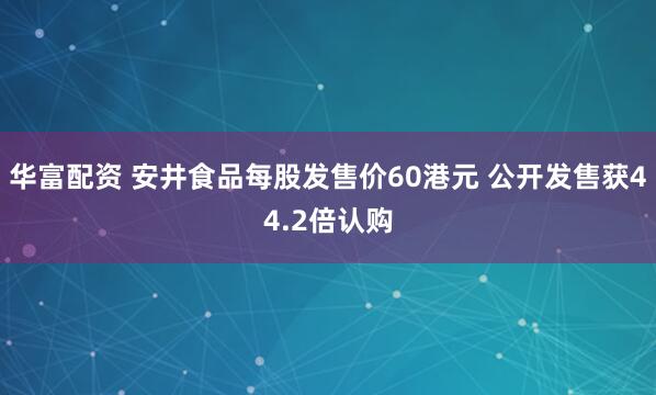 华富配资 安井食品每股发售价60港元 公开发售获44.2倍认购
