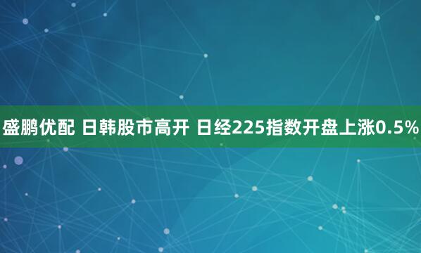盛鹏优配 日韩股市高开 日经225指数开盘上涨0.5%