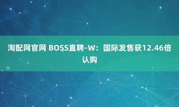 淘配网官网 BOSS直聘-W：国际发售获12.46倍认购