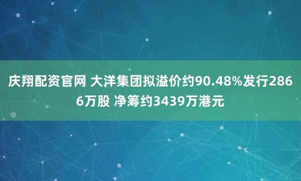 庆翔配资官网 大洋集团拟溢价约90.48%发行2866万股 净筹约3439万港元