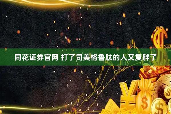 同花证券官网 打了司美格鲁肽的人又复胖了