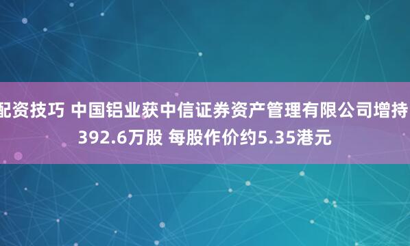 配资技巧 中国铝业获中信证券资产管理有限公司增持1392.6万股 每股作价约5.35港元
